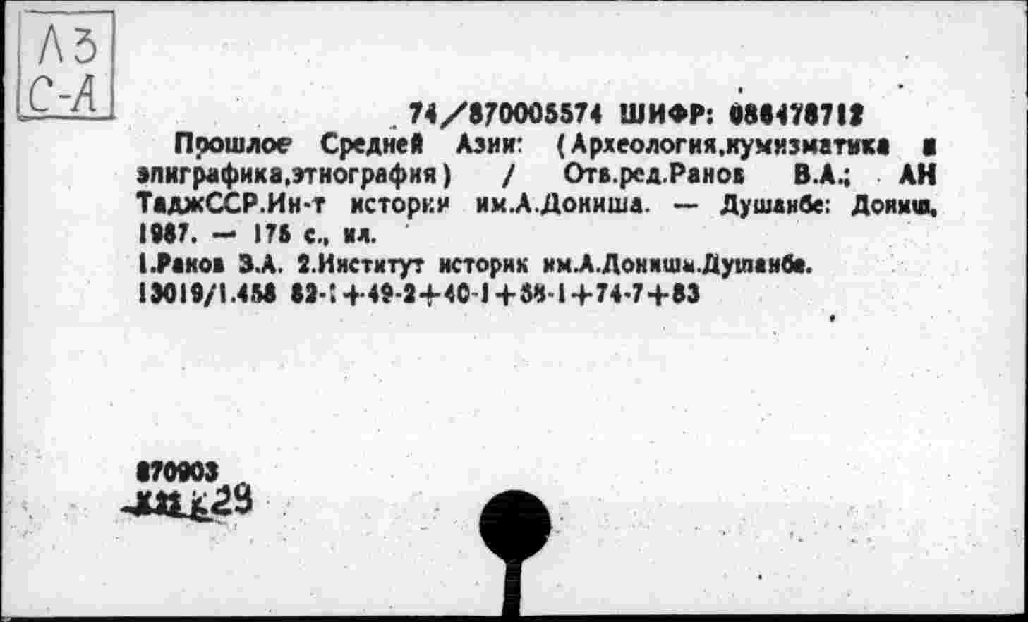 ﻿A3
С-Я	74/870005574 ШИФР: 888478711
	Прошлое Средней Азии: ( Археология,нумизматика а эпиграфика, этнография )	/ Отв.ред.Ранов В.А.; АН ТаджССР.Ин-т истории им.А.Дониша. — Душанбе: Доякш, ІМ7. - 176 с., ил. 1.Раков З.А. Î.Институт историк им.А.Донишы.Душанба. 13019/1.458 «З-! 4- 42-2-У40 1+ 54-1+74-7+83 • 870903 Л а